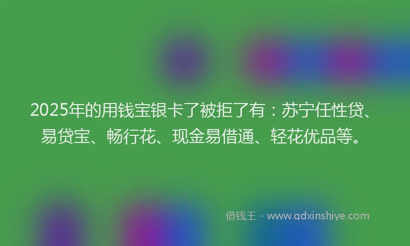2025年的用钱宝银卡了被拒了有：苏宁任性贷、易贷宝、畅行花、现金易借通、轻花优品等。
