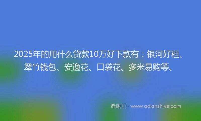 2025年的用什么贷款10万好下款有：银河好租、翠竹钱包、安逸花、口袋花、多米易购等。