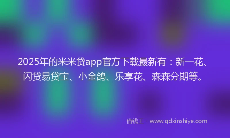 2025年的米米贷app官方下载最新有：新一花、闪贷易贷宝、小金鸽、乐享花、森森分期等。