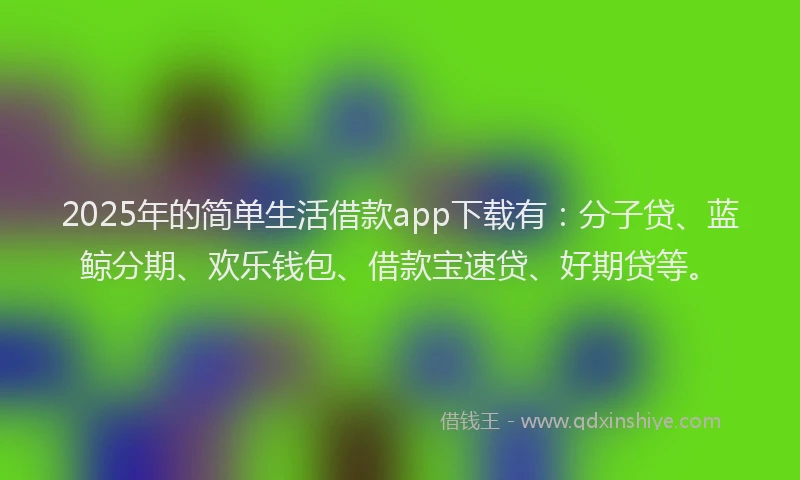 2025年的简单生活借款app下载有：分子贷、蓝鲸分期、欢乐钱包、借款宝速贷、好期贷等。