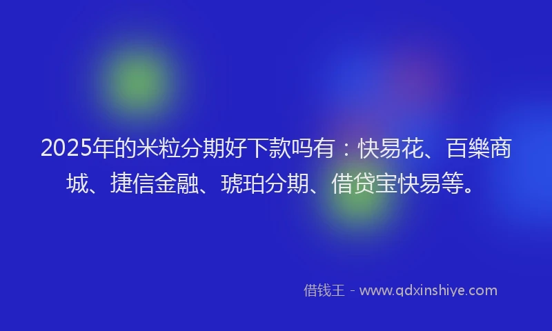 2025年的米粒分期好下款吗有：快易花、百樂商城、捷信金融、琥珀分期、借贷宝快易等。