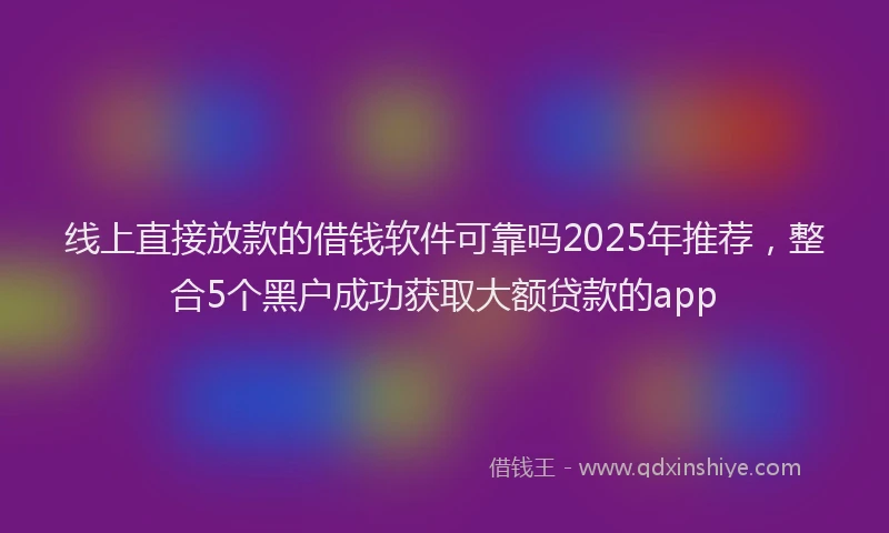 线上直接放款的借钱软件可靠吗2025年推荐，整合5个黑户成功获取大额贷款的app