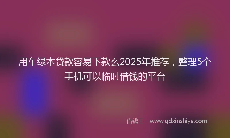 用车绿本贷款容易下款么2025年推荐，整理5个手机可以临时借钱的平台