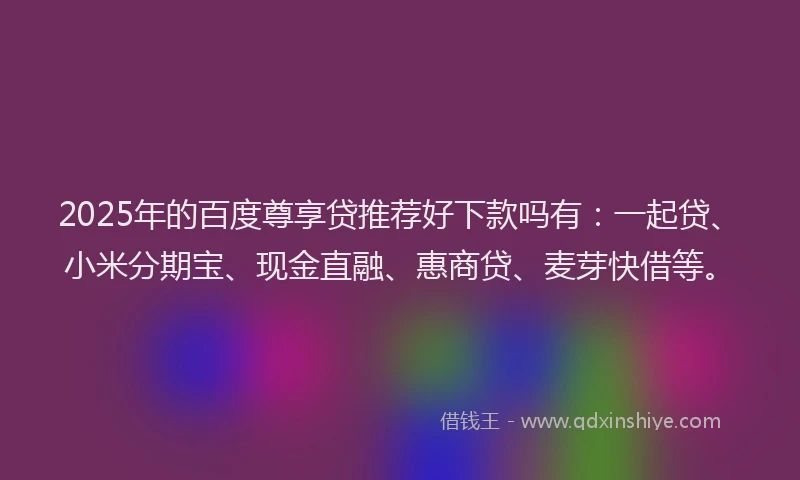 2025年的百度尊享贷推荐好下款吗有：一起贷、小米分期宝、现金直融、惠商贷、麦芽快借等。