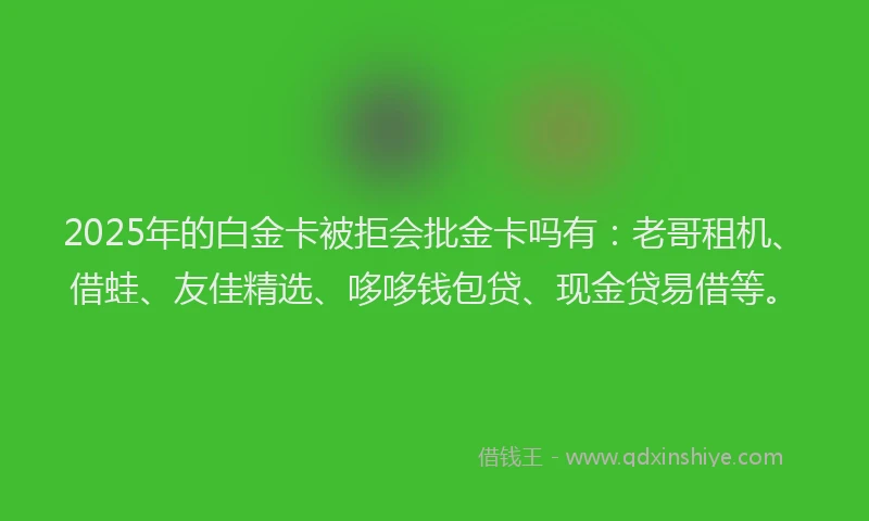 2025年的白金卡被拒会批金卡吗有：老哥租机、借蛙、友佳精选、哆哆钱包贷、现金贷易借等。
