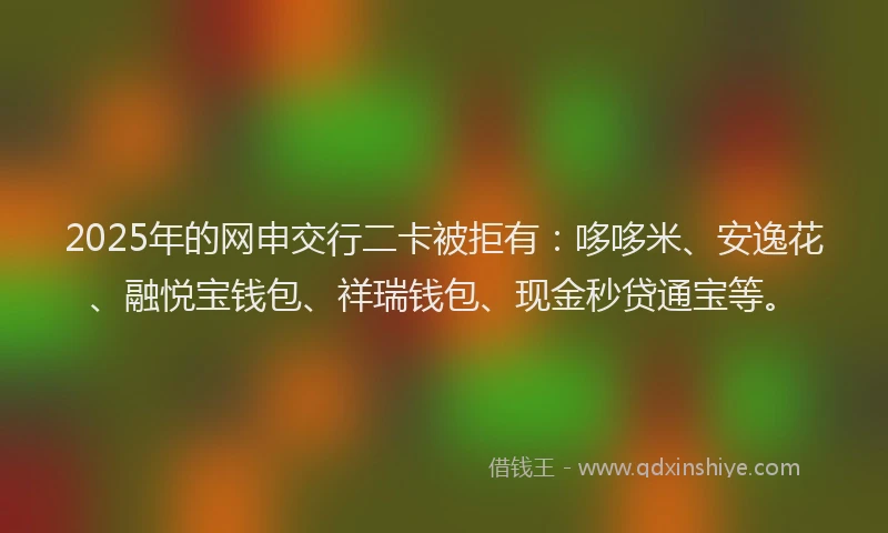 2025年的网申交行二卡被拒有：哆哆米、安逸花、融悦宝钱包、祥瑞钱包、现金秒贷通宝等。