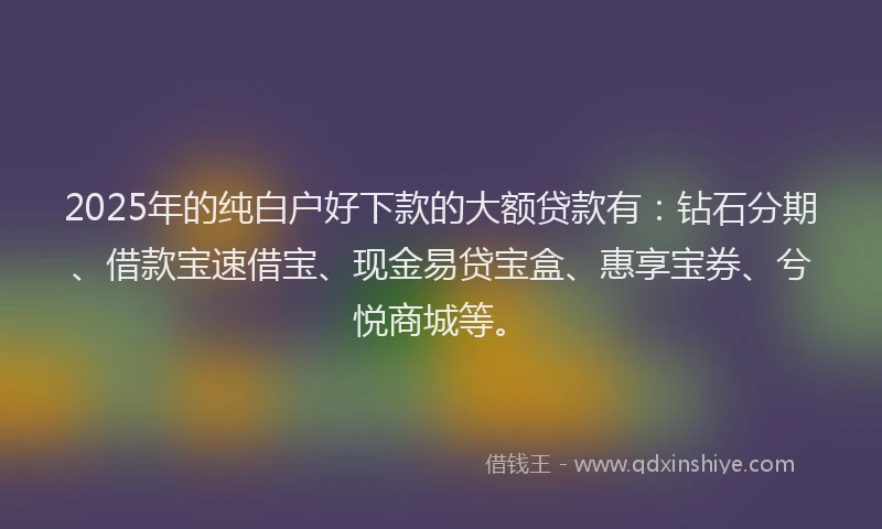2025年的纯白户好下款的大额贷款有：钻石分期、借款宝速借宝、现金易贷宝盒、惠享宝券、兮悦商城等。