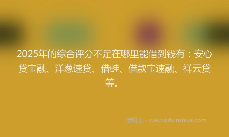 2025年的综合评分不足在哪里能借到钱有：安心贷宝融、洋葱速贷、借蛙、借款宝速融、祥云贷等。