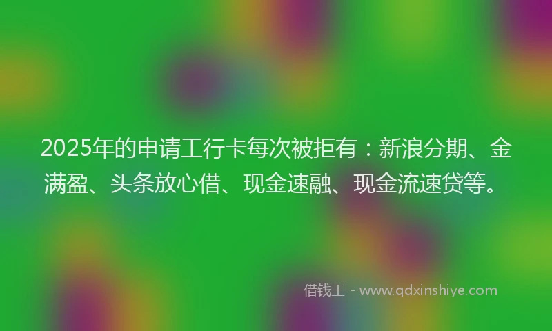 2025年的申请工行卡每次被拒有：新浪分期、金满盈、头条放心借、现金速融、现金流速贷等。