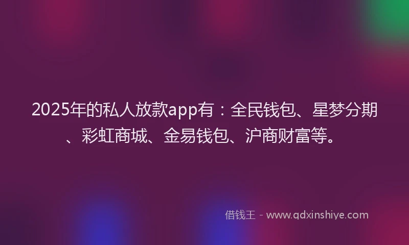 2025年的私人放款app有：全民钱包、星梦分期、彩虹商城、金易钱包、沪商财富等。