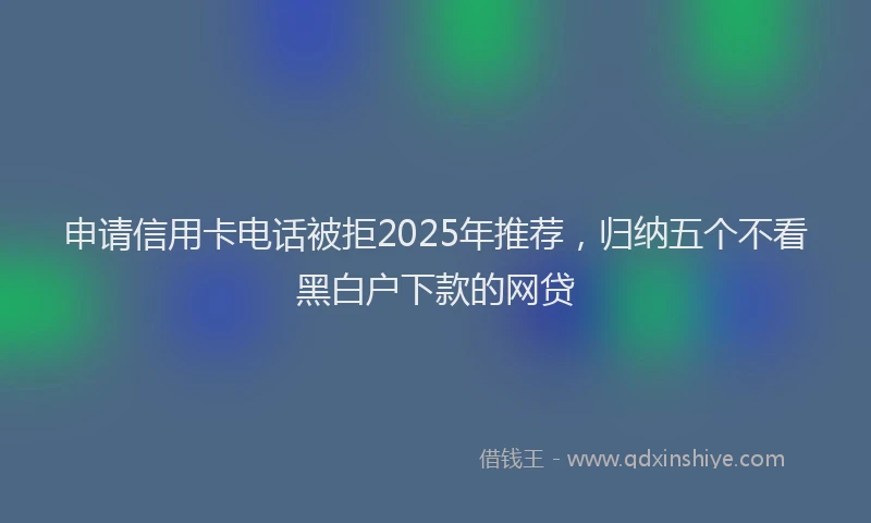 申请信用卡电话被拒2025年推荐，归纳五个不看黑白户下款的网贷