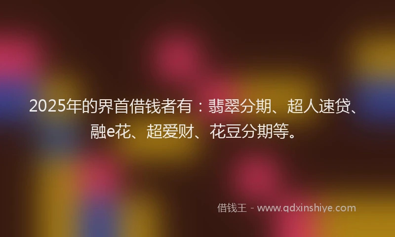 2025年的界首借钱者有：翡翠分期、超人速贷、融e花、超爱财、花豆分期等。