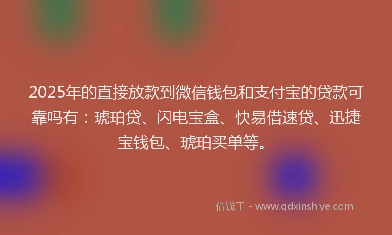 2025年的直接放款到微信钱包和支付宝的贷款可靠吗有：琥珀贷、闪电宝盒、快易借速贷、迅捷宝钱包、琥珀买单等。