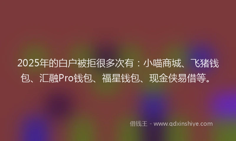 2025年的白户被拒很多次有：小喵商城、飞猪钱包、汇融Pro钱包、福星钱包、现金侠易借等。