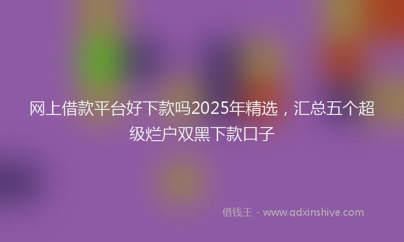 网上借款平台好下款吗2025年精选，汇总五个超级烂户双黑下款口子