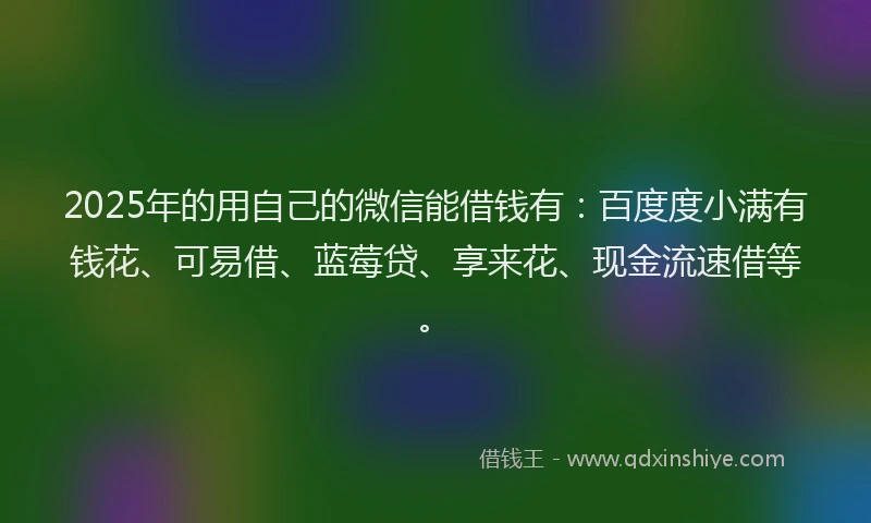 2025年的用自己的微信能借钱有：百度度小满有钱花、可易借、蓝莓贷、享来花、现金流速借等。