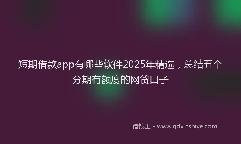 短期借款app有哪些软件2025年精选，总结五个分期有额度的网贷口子