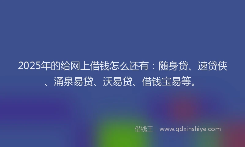 2025年的给网上借钱怎么还有：随身贷、速贷侠、涌泉易贷、沃易贷、借钱宝易等。