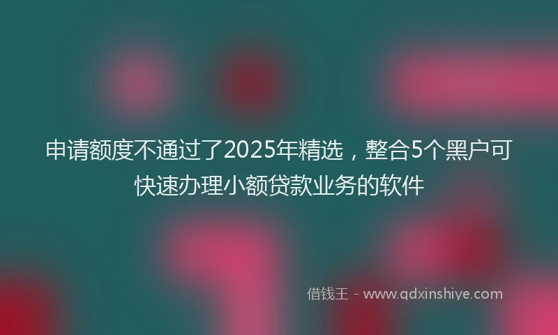 申请额度不通过了2025年精选，整合5个黑户可快速办理小额贷款业务的软件