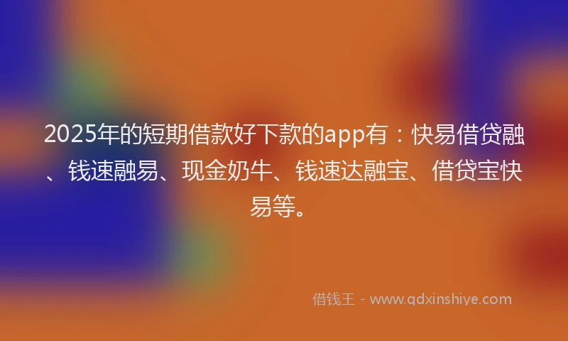 2025年的短期借款好下款的app有：快易借贷融、钱速融易、现金奶牛、钱速达融宝、借贷宝快易等。