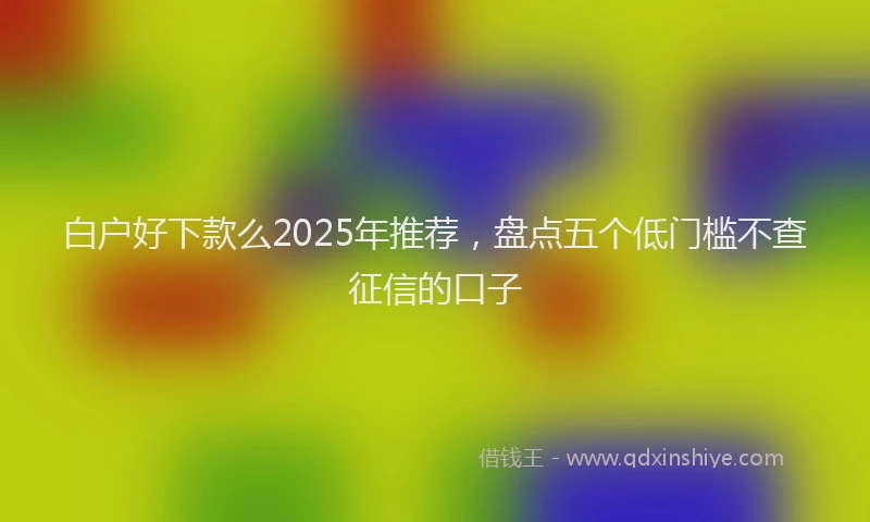 白户好下款么2025年推荐，盘点五个低门槛不查征信的口子