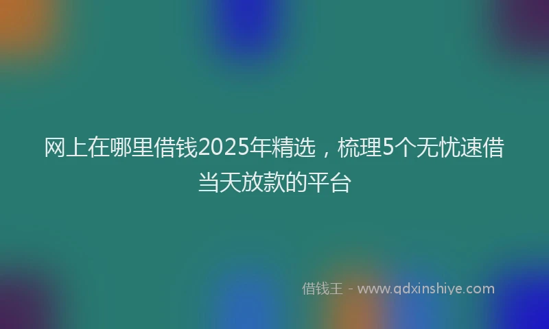 网上在哪里借钱2025年精选，梳理5个无忧速借当天放款的平台