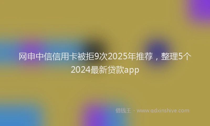 网申中信信用卡被拒9次2025年推荐，整理5个2024最新贷款app