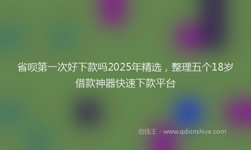 省呗第一次好下款吗2025年精选，整理五个18岁借款神器快速下款平台