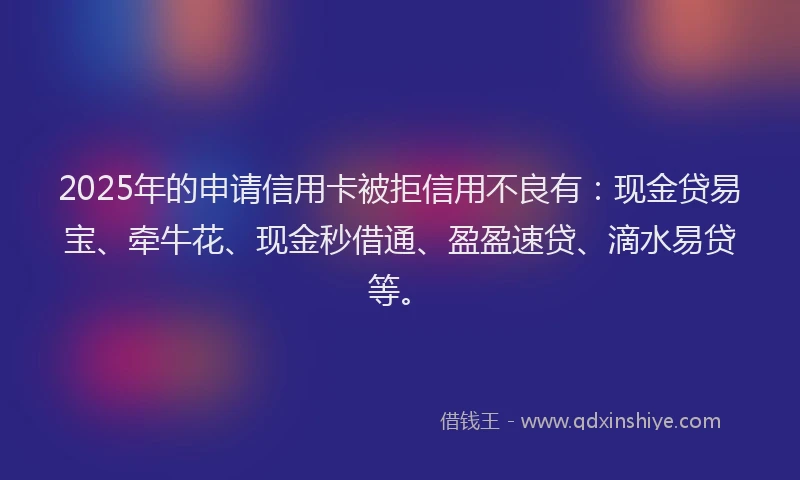 2025年的申请信用卡被拒信用不良有：现金贷易宝、牵牛花、现金秒借通、盈盈速贷、滴水易贷等。