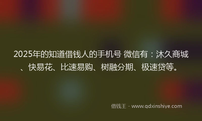 2025年的知道借钱人的手机号 微信有：沐久商城、快易花、比速易购、树融分期、极速贷等。