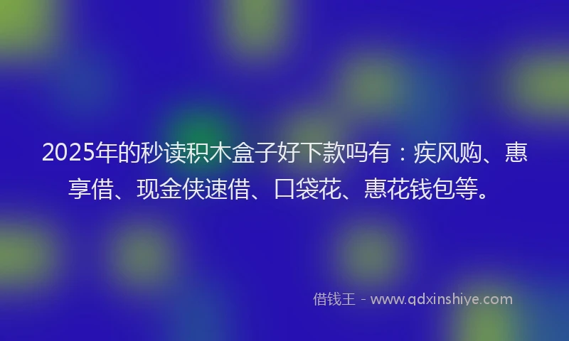 2025年的秒读积木盒子好下款吗有：疾风购、惠享借、现金侠速借、口袋花、惠花钱包等。