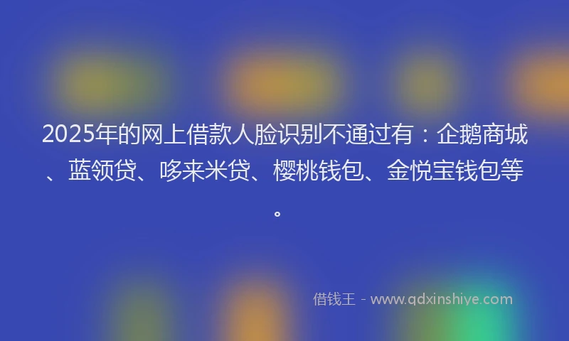2025年的网上借款人脸识别不通过有：企鹅商城、蓝领贷、哆来米贷、樱桃钱包、金悦宝钱包等。