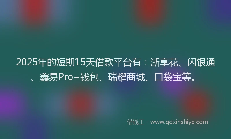 2025年的短期15天借款平台有：浙享花、闪银通、鑫易Pro+钱包、瑞耀商城、口袋宝等。
