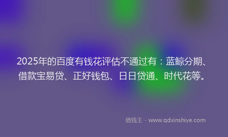 2025年的百度有钱花评估不通过有：蓝鲸分期、借款宝易贷、正好钱包、日日贷通、时代花等。