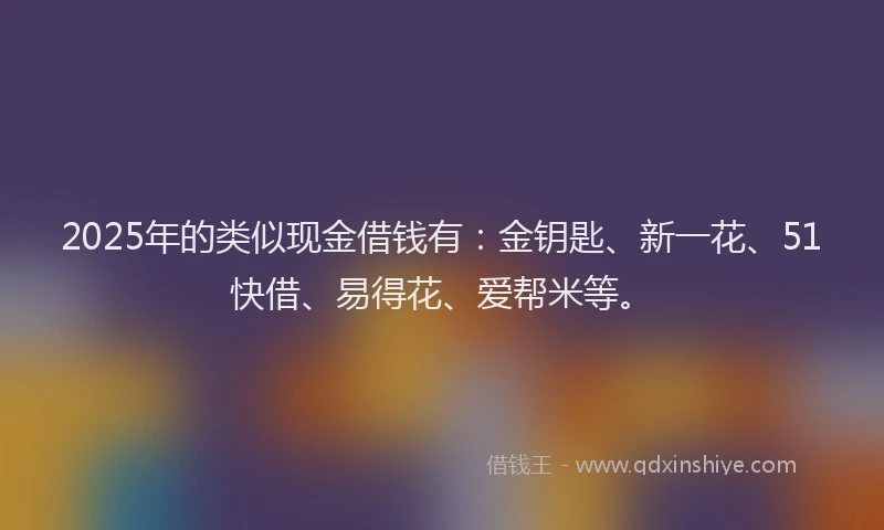 2025年的类似现金借钱有：金钥匙、新一花、51快借、易得花、爱帮米等。
