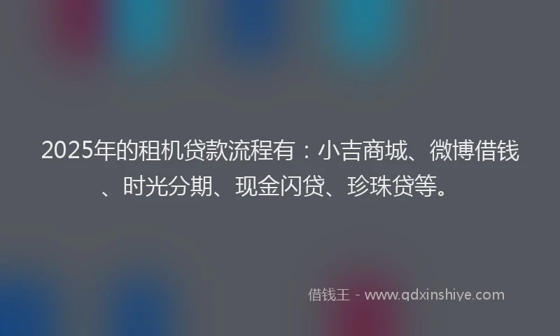 2025年的租机贷款流程有：小吉商城、微博借钱、时光分期、现金闪贷、珍珠贷等。