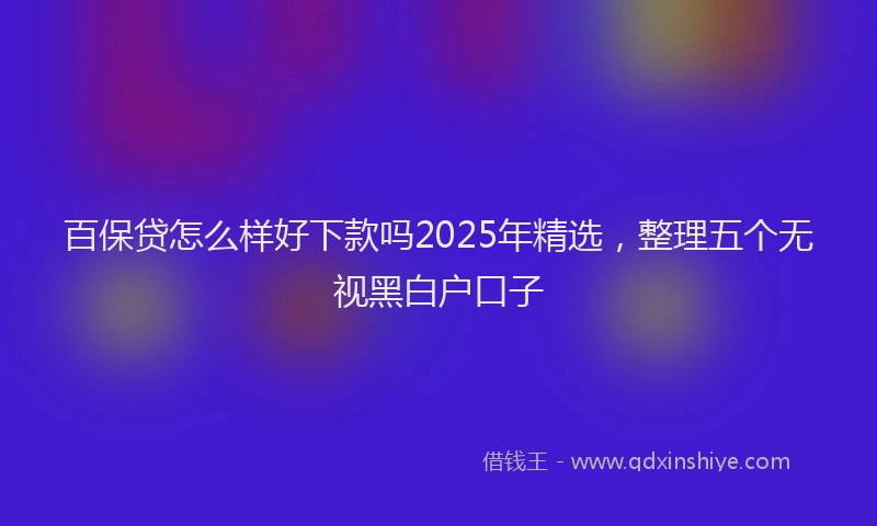 百保贷怎么样好下款吗2025年精选，整理五个无视黑白户口子