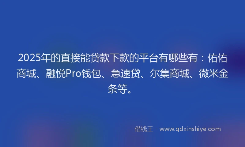 2025年的直接能贷款下款的平台有哪些有：佑佑商城、融悦Pro钱包、急速贷、尔集商城、微米金条等。