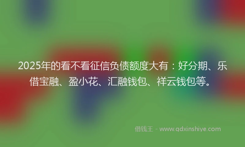 2025年的看不看征信负债额度大有：好分期、乐借宝融、盈小花、汇融钱包、祥云钱包等。