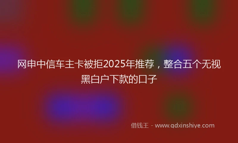 网申中信车主卡被拒2025年推荐，整合五个无视黑白户下款的口子
