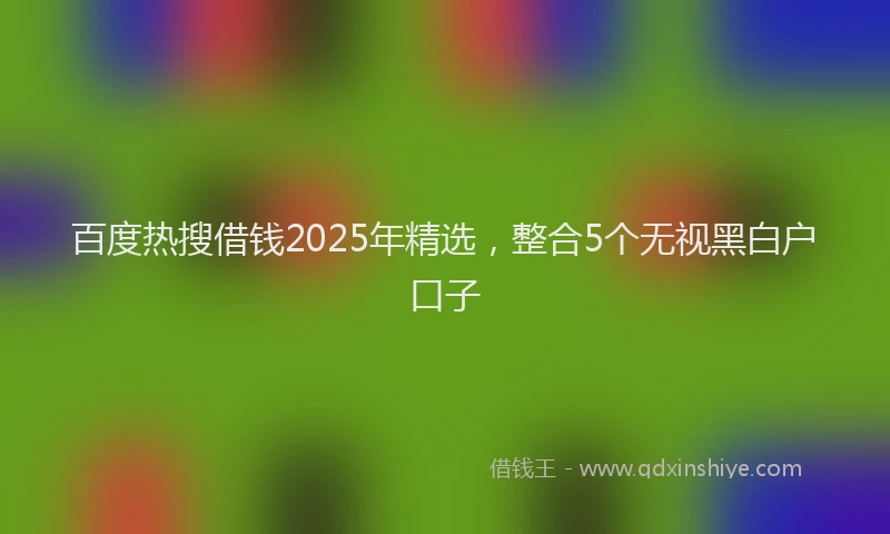 百度热搜借钱2025年精选，整合5个无视黑白户口子