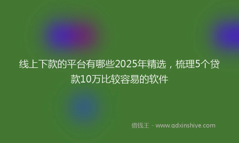 线上下款的平台有哪些2025年精选，梳理5个贷款10万比较容易的软件