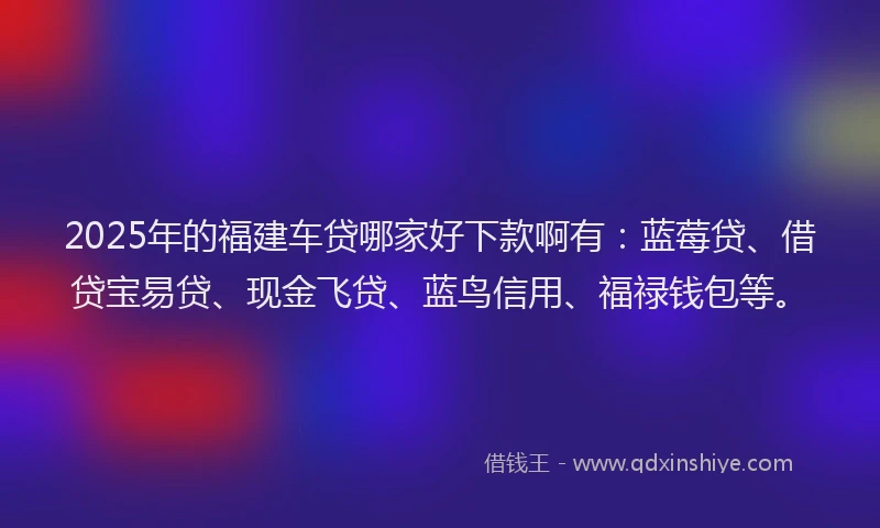2025年的福建车贷哪家好下款啊有：蓝莓贷、借贷宝易贷、现金飞贷、蓝鸟信用、福禄钱包等。