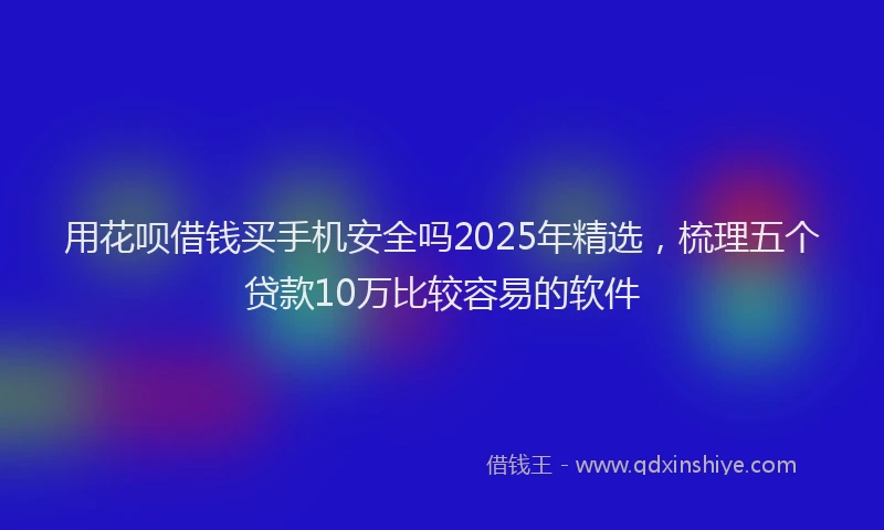 用花呗借钱买手机安全吗2025年精选，梳理五个贷款10万比较容易的软件