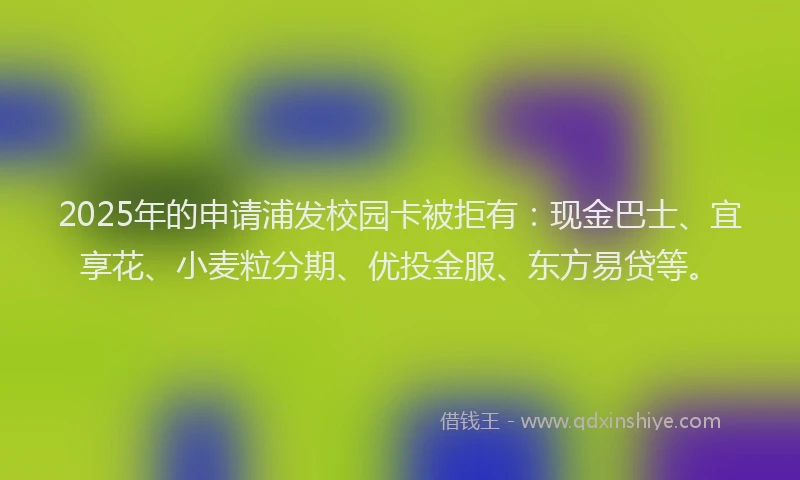 2025年的申请浦发校园卡被拒有：现金巴士、宜享花、小麦粒分期、优投金服、东方易贷等。