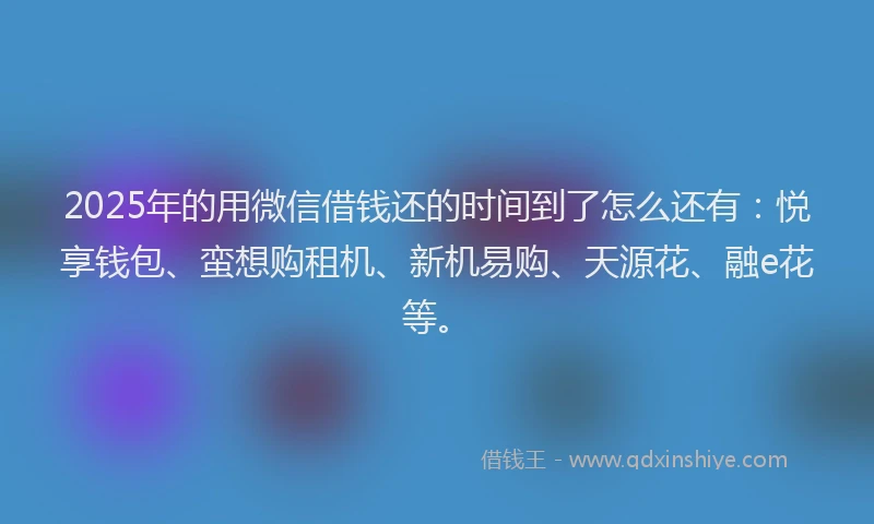 2025年的用微信借钱还的时间到了怎么还有：悦享钱包、蛮想购租机、新机易购、天源花、融e花等。