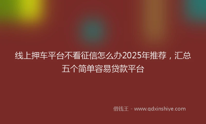 线上押车平台不看征信怎么办2025年推荐，汇总五个简单容易贷款平台
