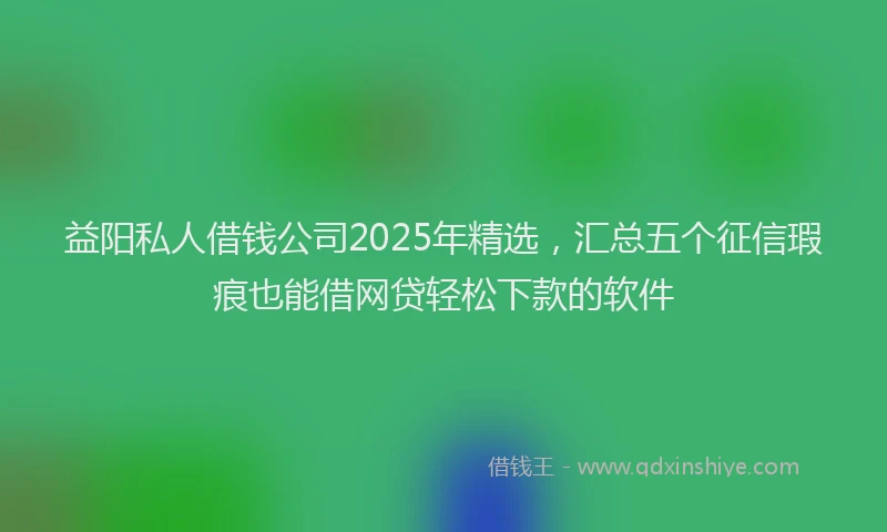 益阳私人借钱公司2025年精选，汇总五个征信瑕疵也能借网贷轻松下款的软件