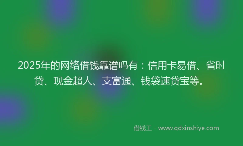 2025年的网络借钱靠谱吗有：信用卡易借、省时贷、现金超人、支富通、钱袋速贷宝等。