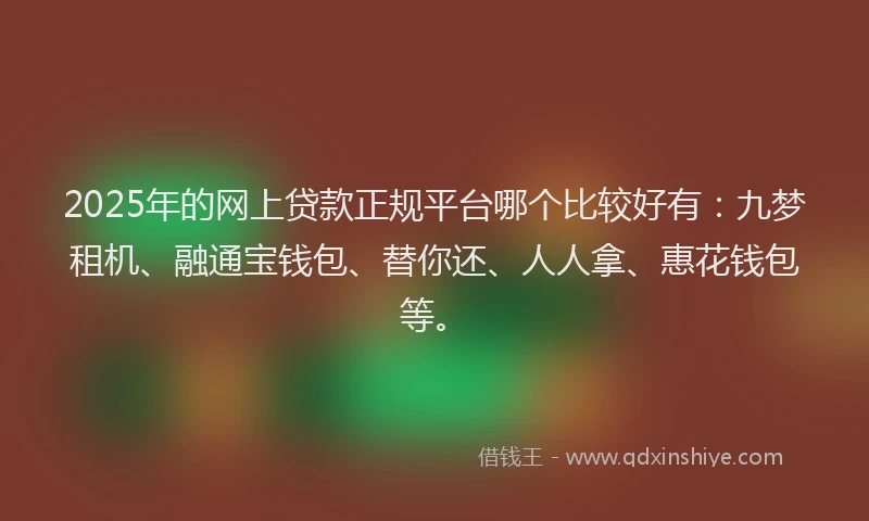 2025年的网上贷款正规平台哪个比较好有：九梦租机、融通宝钱包、替你还、人人拿、惠花钱包等。